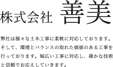 株式会社 善美 弊社は様々な土木工事に柔軟に対応しております。そして、環境とバランスの取れた価値のある工事を行っております。幅広い工事に対応し、確かな技術と信頼でお応えしていきます。